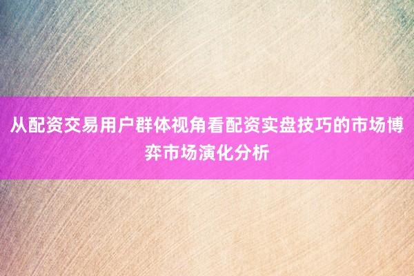 从配资交易用户群体视角看配资实盘技巧的市场博弈市场演化分析