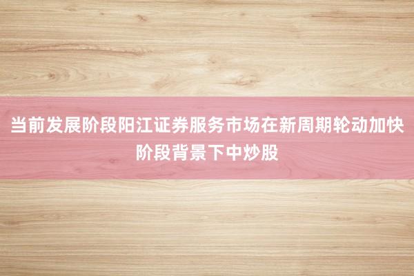 当前发展阶段阳江证券服务市场在新周期轮动加快阶段背景下中炒股