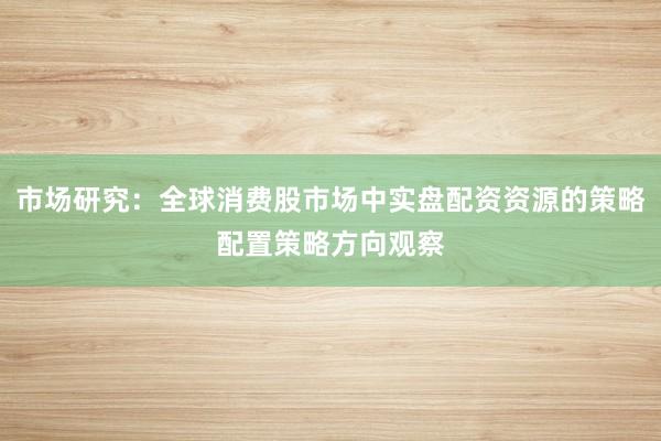 市场研究：全球消费股市场中实盘配资资源的策略配置策略方向观察