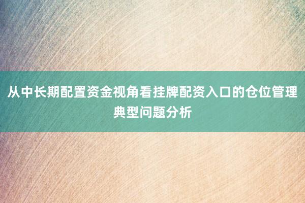 从中长期配置资金视角看挂牌配资入口的仓位管理典型问题分析