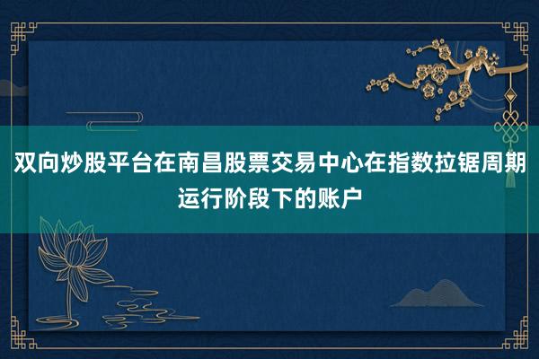 双向炒股平台在南昌股票交易中心在指数拉锯周期运行阶段下的账户