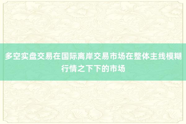 多空实盘交易在国际离岸交易市场在整体主线模糊行情之下下的市场