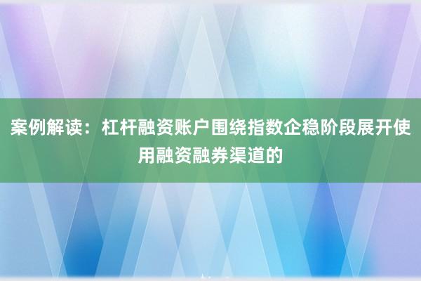 案例解读：杠杆融资账户围绕指数企稳阶段展开使用融资融券渠道的