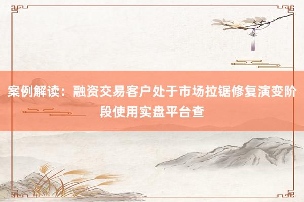 案例解读：融资交易客户处于市场拉锯修复演变阶段使用实盘平台查