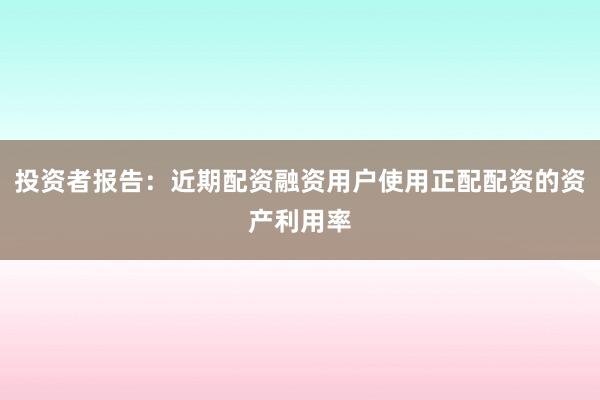 投资者报告：近期配资融资用户使用正配配资的资产利用率