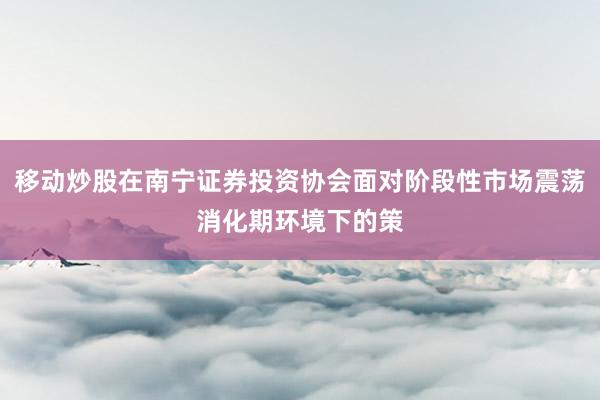移动炒股在南宁证券投资协会面对阶段性市场震荡消化期环境下的策