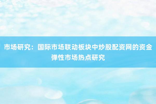 市场研究：国际市场联动板块中炒股配资网的资金弹性市场热点研究