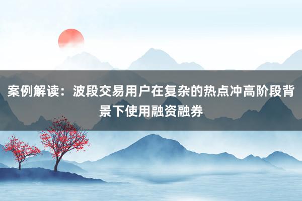 案例解读：波段交易用户在复杂的热点冲高阶段背景下使用融资融券