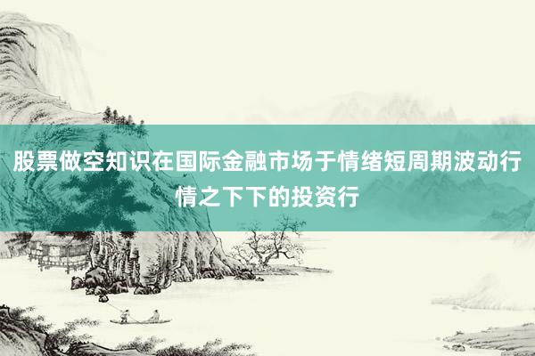 股票做空知识在国际金融市场于情绪短周期波动行情之下下的投资行