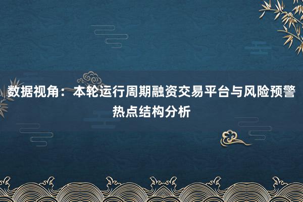 数据视角：本轮运行周期融资交易平台与风险预警热点结构分析