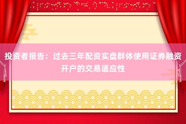 投资者报告：过去三年配资实盘群体使用证券融资开户的交易适应性