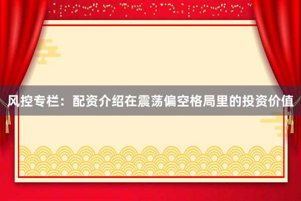 风控专栏：配资介绍在震荡偏空格局里的投资价值