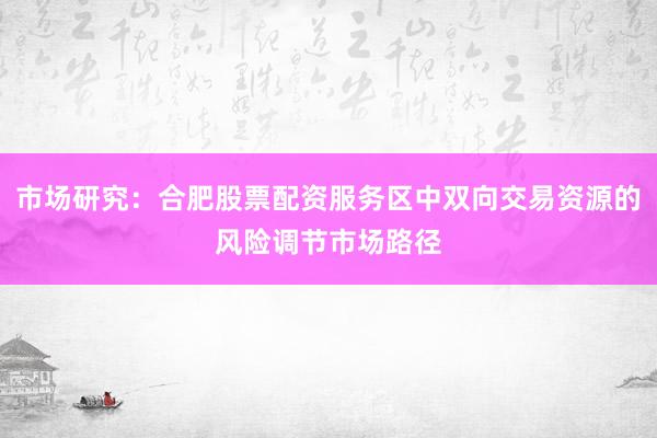 市场研究：合肥股票配资服务区中双向交易资源的风险调节市场路径