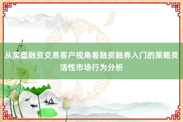 从实盘融资交易客户视角看融资融券入门的策略灵活性市场行为分析