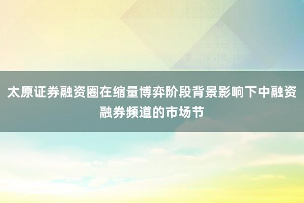 太原证券融资圈在缩量博弈阶段背景影响下中融资融券频道的市场节