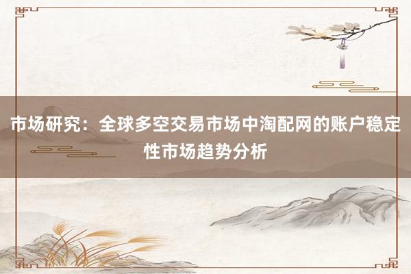 市场研究：全球多空交易市场中淘配网的账户稳定性市场趋势分析