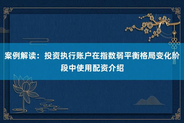案例解读：投资执行账户在指数弱平衡格局变化阶段中使用配资介绍