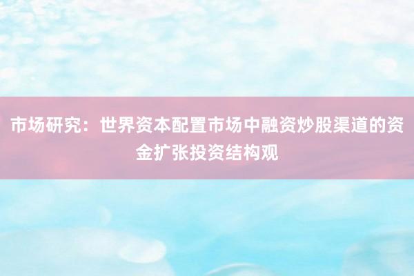 市场研究：世界资本配置市场中融资炒股渠道的资金扩张投资结构观