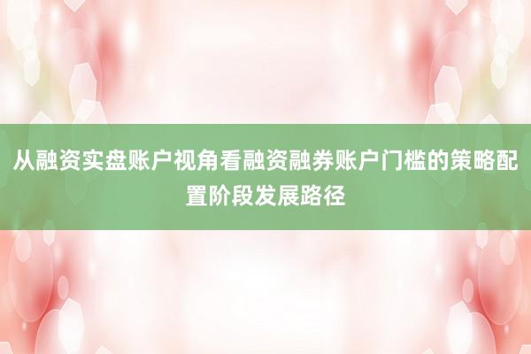 从融资实盘账户视角看融资融券账户门槛的策略配置阶段发展路径