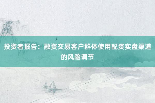 投资者报告:融资交易客户群体使用配资实盘渠道的风险调节