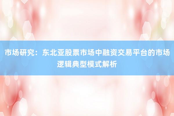 市场研究：东北亚股票市场中融资交易平台的市场逻辑典型模式解析
