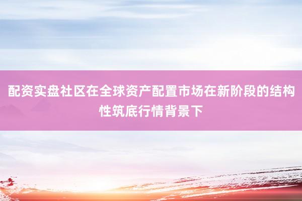 配资实盘社区在全球资产配置市场在新阶段的结构性筑底行情背景下