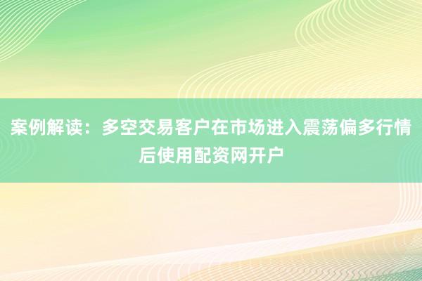 案例解读：多空交易客户在市场进入震荡偏多行情后使用配资网开户