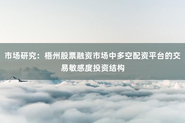 市场研究：梧州股票融资市场中多空配资平台的交易敏感度投资结构