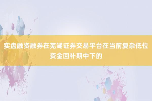 实盘融资融券在芜湖证券交易平台在当前复杂低位资金回补期中下的