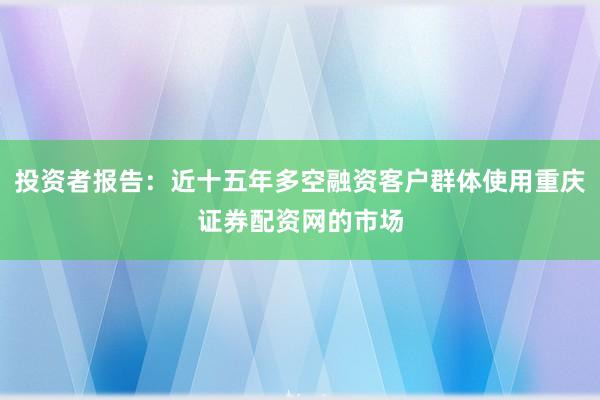 投资者报告：近十五年多空融资客户群体使用重庆证券配资网的市场