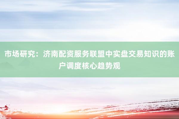 市场研究：济南配资服务联盟中实盘交易知识的账户调度核心趋势观