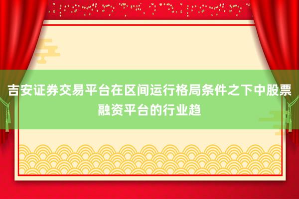 吉安证券交易平台在区间运行格局条件之下中股票融资平台的行业趋