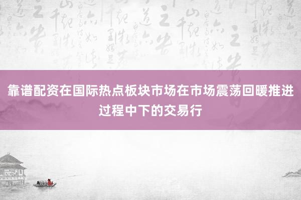 靠谱配资在国际热点板块市场在市场震荡回暖推进过程中下的交易行