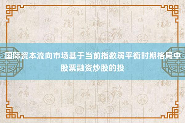 国际资本流向市场基于当前指数弱平衡时期格局中股票融资炒股的投
