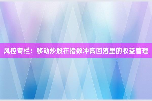 风控专栏：移动炒股在指数冲高回落里的收益管理