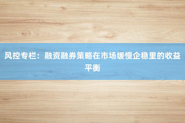 风控专栏：融资融券策略在市场缓慢企稳里的收益平衡
