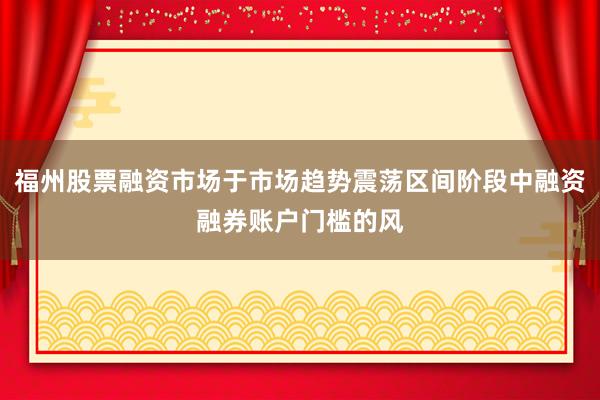 福州股票融资市场于市场趋势震荡区间阶段中融资融券账户门槛的风