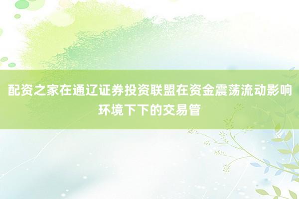 配资之家在通辽证券投资联盟在资金震荡流动影响环境下下的交易管