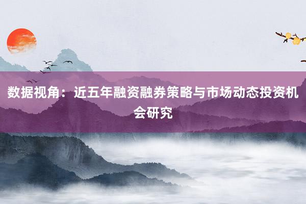 数据视角：近五年融资融券策略与市场动态投资机会研究