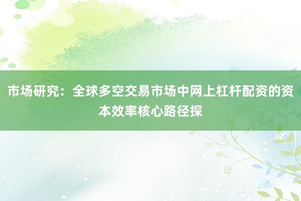 市场研究：全球多空交易市场中网上杠杆配资的资本效率核心路径探