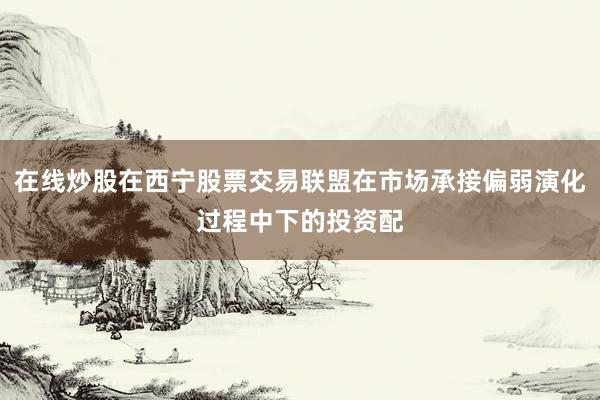 在线炒股在西宁股票交易联盟在市场承接偏弱演化过程中下的投资配