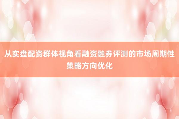从实盘配资群体视角看融资融券评测的市场周期性策略方向优化