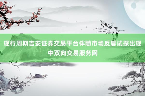 现行周期吉安证券交易平台伴随市场反复试探出现中双向交易服务网