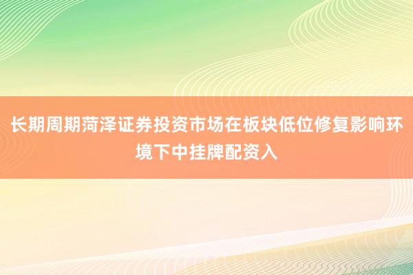 长期周期菏泽证券投资市场在板块低位修复影响环境下中挂牌配资入