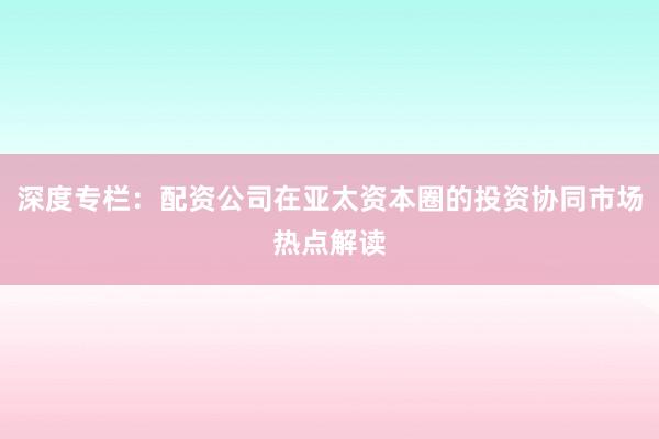 深度专栏：配资公司在亚太资本圈的投资协同市场热点解读