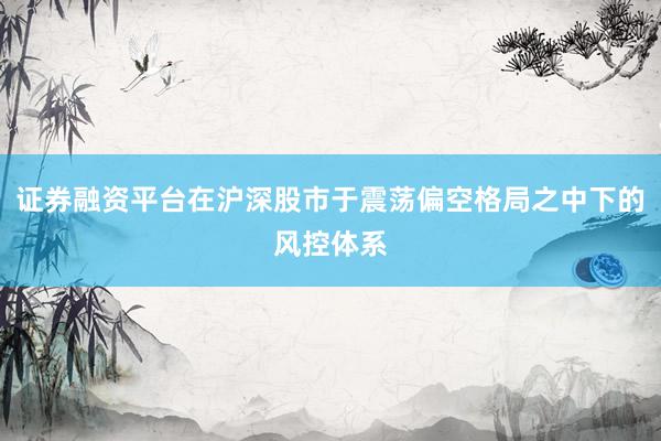 证券融资平台在沪深股市于震荡偏空格局之中下的风控体系