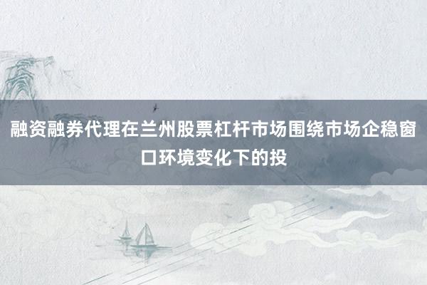融资融券代理在兰州股票杠杆市场围绕市场企稳窗口环境变化下的投