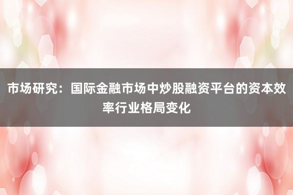 市场研究：国际金融市场中炒股融资平台的资本效率行业格局变化