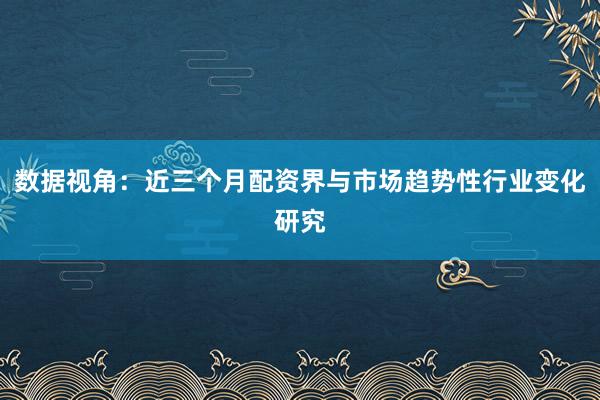 数据视角：近三个月配资界与市场趋势性行业变化研究