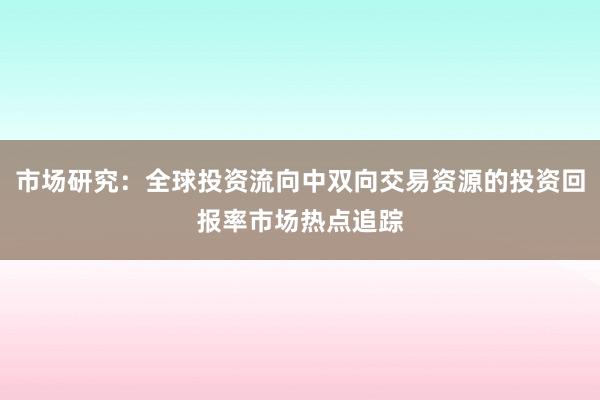 市场研究：全球投资流向中双向交易资源的投资回报率市场热点追踪
